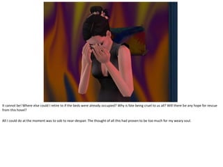 It cannot be! Where else could I retire to if the beds were already occupied? Why is fate being cruel to us all? Will there be any hope for rescue
from this hovel?

All I could do at the moment was to sob to near-despair. The thought of all this had proven to be too much for my weary soul.
 