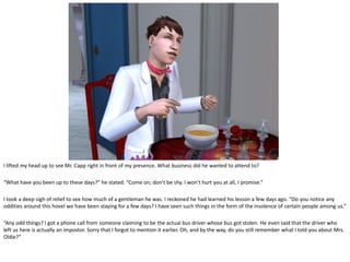 I lifted my head up to see Mr. Capp right in front of my presence. What business did he wanted to attend to?

“What have you been up to these days?” he stated. “Come on; don’t be shy. I won’t hurt you at all, I promise.”

I took a deep sigh of relief to see how much of a gentleman he was. I reckoned he had learned his lesson a few days ago. “Do you notice any
oddities around this hovel we have been staying for a few days? I have seen such things in the form of the insolence of certain people among us.”

“Any odd things? I got a phone call from someone claiming to be the actual bus driver whose bus got stolen. He even said that the driver who
left us here is actually an impostor. Sorry that I forgot to mention it earlier. Oh, and by the way, do you still remember what I told you about Mrs.
Oldie?”
 