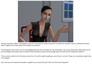 That part about Mrs. Oldie? I had forgotten about it! I must exercise caution around her no matter the situation as well as collaborate with Mr.
Capp in regards to her. Who knows if she harbors ill intentions?

“I had forgotten most of that, but I am very delighted that you have reminded me. The information is very much appreciated. Now, what can we
do to investigate the people around us further? And how did you acquire the knowledge about the valet and the supposed charlatan?”

“The real driver called me the first day we came here. He said he might try getting us out of here in no time. Things sure are getting creepier than
I first thought.”

“Say, have you ever harbored any doubts in regards to our eventual rescue? There are times that I despaired.”
 