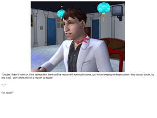 “Doubts? I don’t think so. I still believe that there will be rescue will eventually come, so I’m not keeping my hopes down. Why do you doubt, by
the way? I don’t think there’s a reason to doubt.”

“…”

“Er, hello?”
 