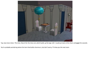 Yup, two more chairs. This time, they’re for the chess set, which builds up the logic skill. I could just stare at the chairs and giggle for seconds.

You’re probably wondering where the item that builds charisma is, but don’t worry. I’ll show you the next room.
 