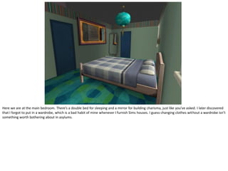 Here we are at the main bedroom. There’s a double bed for sleeping and a mirror for building charisma, just like you’ve asked. I later discovered
that I forgot to put in a wardrobe, which is a bad habit of mine whenever I furnish Sims houses. I guess changing clothes without a wardrobe isn’t
something worth bothering about in asylums.
 