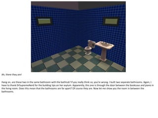 Ah, there they are!

Hang on, are these two in the same bathroom with the bathtub? If you really think so, you’re wrong. I built two separate bathrooms. Again, I
have to thank DrSupremeNerd for the building tips on her asylum. Apparently, this one is through the door between the bookcase and piano in
the living room. Does this mean that the bathrooms are far apart? Of course they are. Now let me show you the room in between the
bathrooms.
 