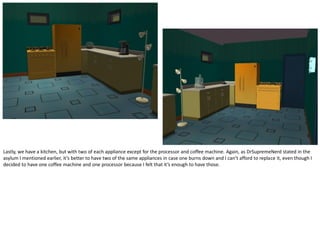 Lastly, we have a kitchen, but with two of each appliance except for the processor and coffee machine. Again, as DrSupremeNerd stated in the
asylum I mentioned earlier, it’s better to have two of the same appliances in case one burns down and I can’t afford to replace it, even though I
decided to have one coffee machine and one processor because I felt that it’s enough to have those.
 