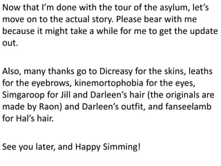 Now that I’m done with the tour of the asylum, let’s
move on to the actual story. Please bear with me
because it might take a while for me to get the update
out.

Also, many thanks go to Dicreasy for the skins, leaths
for the eyebrows, kinemortophobia for the eyes,
Simgaroop for Jill and Darleen’s hair (the originals are
made by Raon) and Darleen’s outfit, and fanseelamb
for Hal’s hair.

See you later, and Happy Simming!
 