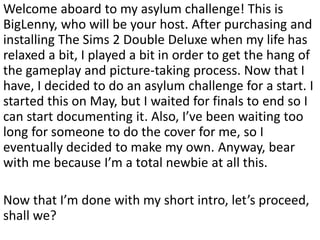Welcome aboard to my asylum challenge! This is
BigLenny, who will be your host. After purchasing and
installing The Sims 2 Double Deluxe when my life has
relaxed a bit, I played a bit in order to get the hang of
the gameplay and picture-taking process. Now that I
have, I decided to do an asylum challenge for a start. I
started this on May, but I waited for finals to end so I
can start documenting it. Also, I’ve been waiting too
long for someone to do the cover for me, so I
eventually decided to make my own. Anyway, bear
with me because I’m a total newbie at all this.

Now that I’m done with my short intro, let’s proceed,
shall we?
 
