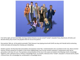 From left to right, we have Coral Oldie, Hal Capp, Darleen Dreamer, my own simself *snicker*, Gvaudoin Tricou, Buck Grunt, Jill Smith, and
Benedick Monty. My simself is the playable while the rest are the patients.

One question: Why are all the patients premades? That’s because I was playing around with SimPE one day, and I literally had fun extracting
certain premades and seeing them showing up on BodyShop.

Another question: Do they keep their personalities and aspirations intact? No; I randomized them all in accordance to the rules. Not to mention
that four of them started out as children in their home neighborhoods. Even my own simself’s aspiration is randomized as well. But his
personality is still intact, for sure. The aspirations and personalities of the sims in this asylum are stated in the following: Coral’s a Knowledge
Sagittarius, Hal’s a Romance Taurus, Darleen’s a Knowledge Pisces, my simself’s a Romance Aries *snicker*, Gvaudoin’s a Fortune Gemini, Buck’s
a Fortune Aries, Jill’s a Knowledge Leo, and Benedick’s a Knowledge Gemini.
 