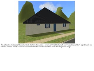 This is how the front side of the asylum looks like from the outside. I personally think it looks really weird and plain, as I don’t regard myself as a
talented architect. In fact, I was more concerned with what I’m allowed to have inside than the general design.
 