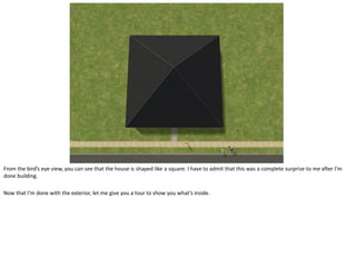 From the bird’s eye view, you can see that the house is shaped like a square. I have to admit that this was a complete surprise to me after I’m
done building.

Now that I’m done with the exterior, let me give you a tour to show you what’s inside.
 