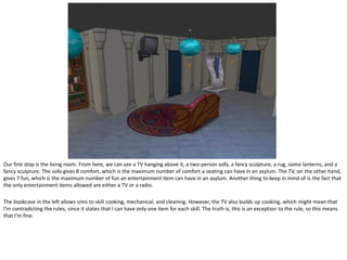 Our first stop is the living room. From here, we can see a TV hanging above it, a two-person sofa, a fancy sculpture, a rug, some lanterns, and a
fancy sculpture. The sofa gives 8 comfort, which is the maximum number of comfort a seating can have in an asylum. The TV, on the other hand,
gives 7 fun, which is the maximum number of fun an entertainment item can have in an asylum. Another thing to keep in mind of is the fact that
the only entertainment items allowed are either a TV or a radio.

The bookcase in the left allows sims to skill cooking, mechanical, and cleaning. However, the TV also builds up cooking, which might mean that
I’m contradicting the rules, since it states that I can have only one item for each skill. The truth is, this is an exception to the rule, so this means
that I’m fine.
 