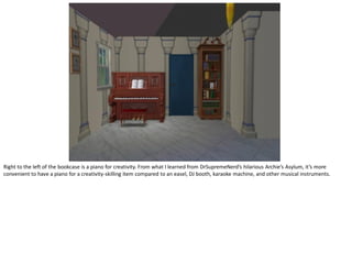 Right to the left of the bookcase is a piano for creativity. From what I learned from DrSupremeNerd’s hilarious Archie’s Asylum, it’s more
convenient to have a piano for a creativity-skilling item compared to an easel, DJ booth, karaoke machine, and other musical instruments.
 