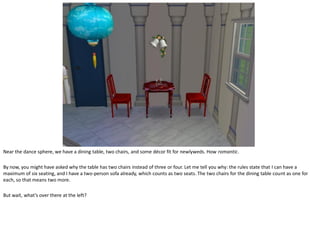 Near the dance sphere, we have a dining table, two chairs, and some décor fit for newlyweds. How romantic.

By now, you might have asked why the table has two chairs instead of three or four. Let me tell you why: the rules state that I can have a
maximum of six seating, and I have a two-person sofa already, which counts as two seats. The two chairs for the dining table count as one for
each, so that means two more.

But wait, what’s over there at the left?
 
