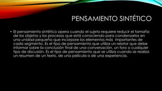 PENSAMIENTO SINTÉTICO 
• El pensamiento sintético opera cuando el sujeto requiere reducir el tamaño 
de los objetos y los procesos que está conociendo para condensarlos en 
una unidad pequeña que incorpore los elementos más importantes de 
cada segmento. Es el tipo de pensamiento que utiliza un relator que debe 
informar sobre la conclusión final de una conversación, un foro o cualquier 
tipo de discusión. Es el tipo de pensamiento que se utiliza cuando se realiza 
un resumen de un texto, de una película o de una experiencia. 
 