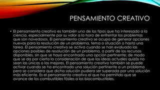 PENSAMIENTO CREATIVO 
• El pensamiento creativo es también uno de los tipos que ha interesado a la 
ciencia, especialmente por su valor a la hora de enfrentar los problemas 
que son novedosos. El pensamiento creativo se ocupa de generar opciones 
nuevas para la resolución de un problema, tema o situación o hasta una 
tarea. El pensamiento creativo se activa cuando se han evaluado las 
opciones posibles de resolución de un problema, a partir de los recursos 
disponibles, sin que se haya encontrado una opción pertinente; de modo 
que se da por cierta la consideración de que las ideas actuales quizás no 
sean las únicas o las mejores. El pensamiento creativo también se puede 
activar cuando se ha encontrado una solución pertinente a un problema 
pero se considera que dicha solución pudiera ser superada por una solución 
más eficiente. Es el pensamiento creativo el que ha permitido que se 
avance de los combustibles fósiles a los biocombustibles. 
 