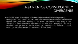 PENSAMIENTOS CONVERGENTE Y 
DIVERGENTE 
• En primer lugar está la polaridad entre pensamiento convergente y 
divergente. Una polaridad que muestra como el pensamiento puede obrar 
de dos formas distintas según si el problema que se debe solucionar ya ha 
sido o no enfrentado por el sujeto en el pasado, en forma exitosa. En otras 
palabras, dos formas de pensamiento que dependen de si el sujeto cuenta 
o no con soluciones para un problema determinado. 
 