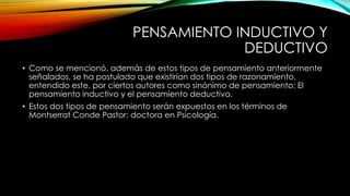 PENSAMIENTO INDUCTIVO Y 
DEDUCTIVO 
• Como se mencionó, además de estos tipos de pensamiento anteriormente 
señalados, se ha postulado que existirían dos tipos de razonamiento, 
entendido este, por ciertos autores como sinónimo de pensamiento: El 
pensamiento inductivo y el pensamiento deductivo. 
• Estos dos tipos de pensamiento serán expuestos en los términos de 
Montserrat Conde Pastor; doctora en Psicología. 
 