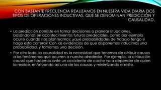 CON BASTANTE FRECUENCIA REALIZAMOS EN NUESTRA VIDA DIARIA DOS 
TIPOS DE OPERACIONES INDUCTIVAS, QUE SE DENOMINAN PREDICCIÓN Y 
CAUSALIDAD. 
• La predicción consiste en tomar decisiones o planear situaciones, 
basándonos en acontecimientos futuros predecibles, como por ejemplo 
ocurre cuando nos planteamos: ¿qué probabilidades de trabajo tengo si 
hago esta carrera? Con las evidencias de que disponemos inducimos una 
probabilidad, y tomamos una decisión. 
• Por otro lado, la causalidad es la necesidad que tenemos de atribuir causas 
a los fenómenos que ocurren a nuestro alrededor. Por ejemplo, la atribución 
causal que hacemos ante un accidente de coche va a depender de quien 
la realice, enfatizando así una de las causas y minimizando el resto. 
 
