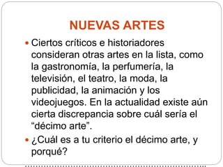 NUEVAS ARTES
 Ciertos críticos e historiadores
consideran otras artes en la lista, como
la gastronomía, la perfumería, la
televisión, el teatro, la moda, la
publicidad, la animación y los
videojuegos. En la actualidad existe aún
cierta discrepancia sobre cuál sería el
“décimo arte”.
 ¿Cuál es a tu criterio el décimo arte, y
porqué?
…………………………………………………………..
 