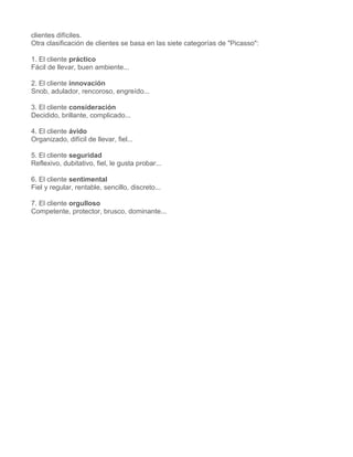 clientes difíciles.
Otra clasificación de clientes se basa en las siete categorías de "Picasso":

1. El cliente práctico
Fácil de llevar, buen ambiente...

2. El cliente innovación
Snob, adulador, rencoroso, engreído...

3. El cliente consideración
Decidido, brillante, complicado...

4. El cliente ávido
Organizado, difícil de llevar, fiel...

5. El cliente seguridad
Reflexivo, dubitativo, fiel, le gusta probar...

6. El cliente sentimental
Fiel y regular, rentable, sencillo, discreto...

7. El cliente orgulloso
Competente, protector, brusco, dominante...
 