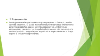  2 Drogas prescritas
 Las drogas recetadas por los doctores y compradas en la farmacia, pueden
volverse adicciones. El uso de medicamentos puede ser usado erróneamente
para otros propósitos. Los que son más usados son los antidepresivos,
estimulantes y calmantes. Los drogadictos lo toman con más frecuencia o la
cantidad prescrita. Aunque la gran mayoría no se engancha con estas drogas,
algunos sí se vuelven dependientes.
 