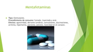 Mentafetaminas
 Tipo: Estimulante.
Procedimiento de consumo: fumado, inyectado y oral.
Efectos: agresividad, derrame cerebral, convulsiones, alucinaciones,
arritmia, hipertemia, paranoia, psicosis, toxicidad en el corazon.
 