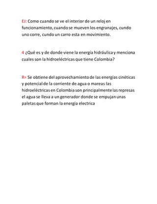 EJ: Como cuando se ve el interior de un reloj en
funcionamiento,cuandose mueven los engranajes, cundo
uno corre, cundo un carro esta en movimiento.
4 ¿Qué es y de donde viene la energía hidráulicay menciona
cuales son la hidroeléctricasque tiene Colombia?
R= Se obtiene del aprovechamientode las energías cinéticas
y potencialde la corriente de agua o mareas las
hidroeléctricasen Colombiason principalmentelasrepresas
el agua se lleva a un generador donde se empujanunas
paletasque forman la energía electrica
 