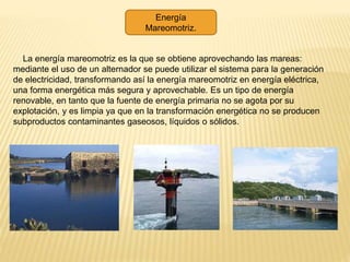Energía
Mareomotriz.
La energía mareomotriz es la que se obtiene aprovechando las mareas:
mediante el uso de un alternador se puede utilizar el sistema para la generación
de electricidad, transformando así la energía mareomotriz en energía eléctrica,
una forma energética más segura y aprovechable. Es un tipo de energía
renovable, en tanto que la fuente de energía primaria no se agota por su
explotación, y es limpia ya que en la transformación energética no se producen
subproductos contaminantes gaseosos, líquidos o sólidos.
 