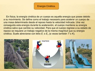 Energía Cinética.
En física, la energía cinética de un cuerpo es aquella energía que posee debido
a su movimiento. Se define como el trabajo necesario para acelerar un cuerpo de
una masa determinada desde el reposo hasta la velocidad indicada. Una vez
conseguida esta energía durante la aceleración, el cuerpo mantiene su energía
cinética salvo que cambie su velocidad. Para que el cuerpo regrese a su estado de
reposo se requiere un trabajo negativo de la misma magnitud que su energía
cinética. Suele abreviarse con letra E- o E+ (a veces también T o K).
 
