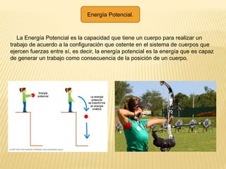 Energía Potencial.
La Energía Potencial es la capacidad que tiene un cuerpo para realizar un
trabajo de acuerdo a la configuración que ostente en el sistema de cuerpos que
ejercen fuerzas entre sí, es decir, la energía potencial es la energía que es capaz
de generar un trabajo como consecuencia de la posición de un cuerpo.
 