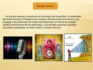 La energía sonora (o acústica) es la energía que transmiten o transportan
las ondas sonoras. Procede de la energía vibracional del foco sonoro y se
propaga a las partículas del medio que atraviesan en forma de energía
cinética (movimiento de las partículas), y de energía potencial (cambios
de presión producidos en dicho medio o presión sonora).
Energía Sonora.
 