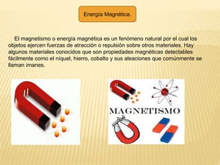 Energía Magnética.
El magnetismo o energía magnética es un fenómeno natural por el cual los
objetos ejercen fuerzas de atracción o repulsión sobre otros materiales. Hay
algunos materiales conocidos que son propiedades magnéticas detectables
fácilmente como el níquel, hierro, cobalto y sus aleaciones que comúnmente se
llaman imanes.
 