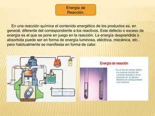 Energía de
Reacción.
En una reacción química el contenido energético de los productos es, en
general, diferente del correspondiente a los reactivos. Este defecto o exceso de
energía es el que se pone en juego en la reacción. La energía desprendida o
absorbida puede ser en forma de energía luminosa, eléctrica, mecánica, etc..
pero habitualmente se manifiesta en forma de calor.
 