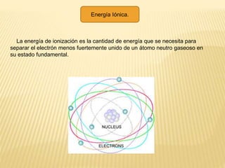 Energía Iónica.
La energía de ionización es la cantidad de energía que se necesita para
separar el electrón menos fuertemente unido de un átomo neutro gaseoso en
su estado fundamental.
 