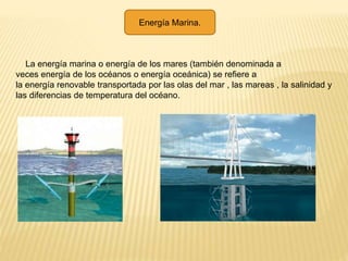 Energía Marina.
La energía marina o energía de los mares (también denominada a
veces energía de los océanos o energía oceánica) se refiere a
la energía renovable transportada por las olas del mar , las mareas , la salinidad y
las diferencias de temperatura del océano.
 