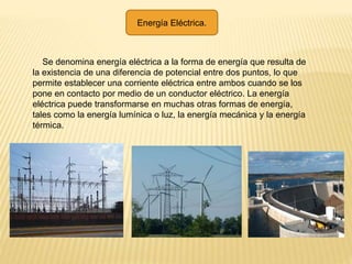 Energía Eléctrica.
Se denomina energía eléctrica a la forma de energía que resulta de
la existencia de una diferencia de potencial entre dos puntos, lo que
permite establecer una corriente eléctrica entre ambos cuando se los
pone en contacto por medio de un conductor eléctrico. La energía
eléctrica puede transformarse en muchas otras formas de energía,
tales como la energía lumínica o luz, la energía mecánica y la energía
térmica.
 