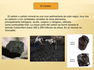 El Carbón.
El carbón o carbón mineral es una roca sedimentaria de color negro, muy rica
en carbono y con cantidades variables de otros elementos,
principalmente hidrógeno, azufre, oxígeno y nitrógeno, utilizada
como combustible fósil. La mayor parte del carbón se formó durante el
período Carbonífero (hace 359 a 299 millones de años). Es un recurso no
renovable.
 