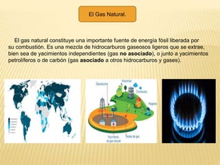 El Gas Natural.
El gas natural constituye una importante fuente de energía fósil liberada por
su combustión. Es una mezcla de hidrocarburos gaseosos ligeros que se extrae,
bien sea de yacimientos independientes (gas no asociado), o junto a yacimientos
petrolíferos o de carbón (gas asociado a otros hidrocarburos y gases).
 