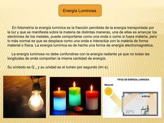 Energía Luminosa.
En fotometría la energía lumínica es la fracción percibida de la energía transportada por
la luz y que se manifiesta sobre la materia de distintas maneras, una de ellas es arrancar los
electrones de los metales, puede comportarse como una onda o como si fuera materia, pero
lo más normal es que se desplace como una onda e interactúe con la materia de forma
material o física. La energía lumínica es de hecho una forma de energía electromagnética.
La energía luminosa no debe confundirse con la energía radiante ya que no todas las
longitudes de onda comportan la misma cantidad de energía.
Su símbolo es Q v y su unidad es el lumen por segundo (lm·s).
 