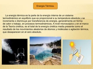 Energía Térmica.
La energía térmica es la parte de la energía interna de un sistema
termodinámico en equilibrio que es proporcional a su temperatura absoluta y se
incrementa o disminuye por transferencia de energía, generalmente en forma
de calor o trabajo, en procesos termodinámicos. A nivel microscópico y en el marco
de la Teoría cinética, es el total de la energía cinética media presente como el
resultado de los movimientos aleatorios de átomos y moléculas o agitación térmica,
que desaparecen en el cero absoluto.
 
