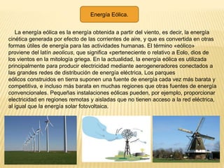 Energía Eólica.
La energía eólica es la energía obtenida a partir del viento, es decir, la energía
cinética generada por efecto de las corrientes de aire, y que es convertida en otras
formas útiles de energía para las actividades humanas. El término «eólico»
proviene del latín aeolicus, que significa «perteneciente o relativo a Eolo, dios de
los vientos en la mitología griega. En la actualidad, la energía eólica es utilizada
principalmente para producir electricidad mediante aerogeneradores conectados a
las grandes redes de distribución de energía eléctrica, Los parques
eólicos construidos en tierra suponen una fuente de energía cada vez más barata y
competitiva, e incluso más barata en muchas regiones que otras fuentes de energía
convencionales. Pequeñas instalaciones eólicas pueden, por ejemplo, proporcionar
electricidad en regiones remotas y aisladas que no tienen acceso a la red eléctrica,
al igual que la energía solar fotovoltaica.
 