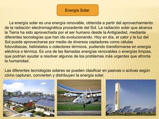 Energía Solar.
La energía solar es una energía renovable, obtenida a partir del aprovechamiento
de la radiación electromagnética procedente del Sol. La radiación solar que alcanza
la Tierra ha sido aprovechada por el ser humano desde la Antigüedad, mediante
diferentes tecnologías que han ido evolucionando. Hoy en día, el calor y la luz del
Sol puede aprovecharse por medio de diversos captadores como células
fotovoltaicas, helióstatos o colectores térmicos, pudiendo transformarse en energía
eléctrica o térmica. Es una de las llamadas energías renovables o energías limpias,
que podrían ayudar a resolver algunos de los problemas más urgentes que afronta
la humanidad.
Las diferentes tecnologías solares se pueden clasificar en pasivas o activas según
cómo capturan, convierten y distribuyen la energía solar.
 