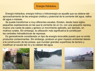 Energía Hidráulica.
Energía hidráulica, energía hídrica o hidroenergía es aquella que se obtiene del
aprovechamiento de las energías cinética y potencial de la corriente del agua, saltos
de agua o mareas.
Se puede transformar a muy diferentes escalas. Existen, desde hace siglos,
pequeñas explotaciones en las que la corriente de un río, con una pequeña represa,
mueve una rueda de palas y genera un movimiento aplicado, por ejemplo, en
molinos rurales. Sin embargo, la utilización más significativa la constituyen
las centrales hidroeléctricas de represas.
Es generalmente considerada un tipo de energía renovable puesto que no emite
productos contaminantes. Sin embargo, produce un gran impacto ambiental debido
a la construcción de las presas, que inundan grandes superficies de terreno y
modifican el caudal del río y la calidad del agua.
 