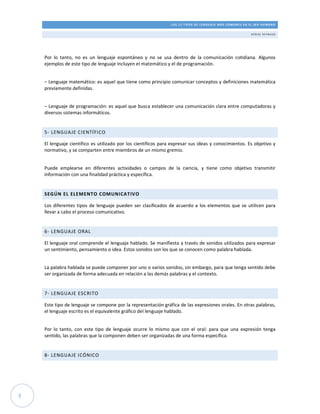 LOS 17 TIPOS DE LENGUAJE MÁS COMUNES EN EL SER HUMANO
DE N ISE R E Y N AU D
3
Por lo tanto, no es un lenguaje espontáneo y no se usa dentro de la comunicación cotidiana. Algunos
ejemplos de este tipo de lenguaje incluyen el matemático y el de programación.
– Lenguaje matemático: es aquel que tiene como principio comunicar conceptos y definiciones matemática
previamente definidas.
– Lenguaje de programación: es aquel que busca establecer una comunicación clara entre computadoras y
diversos sistemas informáticos.
5- LENGUAJE CIENTÍFICO
El lenguaje científico es utilizado por los científicos para expresar sus ideas y conocimientos. Es objetivo y
normativo, y se comparten entre miembros de un mismo gremio.
Puede emplearse en diferentes actividades o campos de la ciencia, y tiene como objetivo transmitir
información con una finalidad práctica y específica.
SEGÚN EL ELEMENTO COMUNICATIVO
Los diferentes tipos de lenguaje pueden ser clasificados de acuerdo a los elementos que se utilicen para
llevar a cabo el proceso comunicativo.
6- LENGUAJE ORAL
El lenguaje oral comprende el lenguaje hablado. Se manifiesta a través de sonidos utilizados para expresar
un sentimiento, pensamiento o idea. Estos sonidos son los que se conocen como palabra hablada.
La palabra hablada se puede componer por uno o varios sonidos, sin embargo, para que tenga sentido debe
ser organizada de forma adecuada en relación a las demás palabras y el contexto.
7- LENGUAJE ESCRITO
Este tipo de lenguaje se compone por la representación gráfica de las expresiones orales. En otras palabras,
el lenguaje escrito es el equivalente gráfico del lenguaje hablado.
Por lo tanto, con este tipo de lenguaje ocurre lo mismo que con el oral: para que una expresión tenga
sentido, las palabras que la componen deben ser organizadas de una forma específica.
8- LENGUAJE ICÓNICO
 