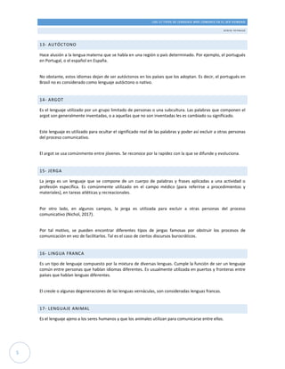 LOS 17 TIPOS DE LENGUAJE MÁS COMUNES EN EL SER HUMANO
DE N ISE R E Y N AU D
5
13- AUTÓCTONO
Hace alusión a la lengua materna que se habla en una región o país determinado. Por ejemplo, el portugués
en Portugal, o el español en España.
No obstante, estos idiomas dejan de ser autóctonos en los países que los adoptan. Es decir, el portugués en
Brasil no es considerado como lenguaje autóctono o nativo.
14- ARGOT
Es el lenguaje utilizado por un grupo limitado de personas o una subcultura. Las palabras que componen el
argot son generalmente inventadas, o a aquellas que no son inventadas les es cambiado su significado.
Este lenguaje es utilizado para ocultar el significado real de las palabras y poder así excluir a otras personas
del proceso comunicativo.
El argot se usa comúnmente entre jóvenes. Se reconoce por la rapidez con la que se difunde y evoluciona.
15- JERGA
La jerga es un lenguaje que se compone de un cuerpo de palabras y frases aplicadas a una actividad o
profesión específica. Es comúnmente utilizado en el campo médico (para referirse a procedimientos y
materiales), en tareas atléticas y recreacionales.
Por otro lado, en algunos campos, la jerga es utilizada para excluir a otras personas del proceso
comunicativo (Nichol, 2017).
Por tal motivo, se pueden encontrar diferentes tipos de jergas famosas por obstruir los procesos de
comunicación en vez de facilitarlos. Tal es el caso de ciertos discursos burocráticos.
16- LINGUA FRANCA
Es un tipo de lenguaje compuesto por la mixtura de diversas lenguas. Cumple la función de ser un lenguaje
común entre personas que hablan idiomas diferentes. Es usualmente utilizada en puertos y fronteras entre
países que hablan lenguas diferentes.
El creole o algunas degeneraciones de las lenguas vernáculas, son consideradas lenguas francas.
17- LENGUAJE ANIMAL
Es el lenguaje ajeno a los seres humanos y que los animales utilizan para comunicarse entre ellos.
 