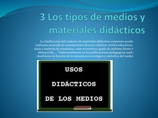 La clasificación del conjunto de materiales didácticos existentes puede
realizarse teniendo en consideración diversos criterios: niveles educativos,
áreas o materias de enseñanza, coste económico, grado de realismo frente a
abstracción, ... Tradicionalmente en las publicaciones pedagógicas suele
clasificarse en función de la naturaleza tecnológica y simbólica del medio
 