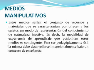 MEDIOS
MANIPULATIVOS
 Estos medios serían el conjunto de recursos y
materiales que se caracterizarían por ofrecer a los
sujetos un modo de representación del conocimiento
de naturaleza inactiva. Es decir, la modalidad de
experiencia de aprendizaje que posibilitan estos
medios es contingente. Para ser pedagógicamente útil
la misma debe desarrollarse intencionalmente bajo un
contexto de enseñanza.
 