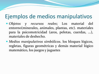 Ejemplos de medios manipulativos
 Objetos y recursos reales; Los material del
entorno(minerales, animales, plantas, etc). materiales
para la psicomotricidad (aros, pelotas, cuerdas, ...),
materiales de deshecho.
 Medios manipulativos simbólicos. los bloques lógicos,
regletas, figuras geométricas y demás material lógico
matemático, los juegos y juguetes
 