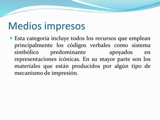 Medios impresos
 Esta categoría incluye todos los recursos que emplean
principalmente los códigos verbales como sistema
simbólico predominante apoyados en
representaciones icónicas. En su mayor parte son los
materiales que están producidos por algún tipo de
mecanismo de impresión.
 