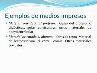 Ejemplos de medios impresos
 Material orientado al profesor: Guías del profesor o
didácticas, guías curriculares, otros materiales de
apoyo curricular
 Material orientado al alumno: Libros de texto. Material
de lectoescritura. el cartel, comic. Otros materiales
textuales
 