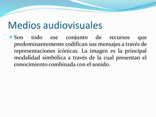 Medios audiovisuales
 Son todo ese conjunto de recursos que
predominantemente codifican sus mensajes a través de
representaciones icónicas. La imagen es la principal
modalidad simbólica a través de la cual presentan el
conocimiento combinada con el sonido.
 